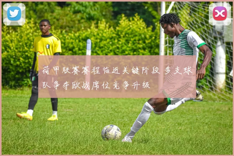 荷甲联赛赛程临近关键阶段 多支球队争夺欧战席位竞争升级