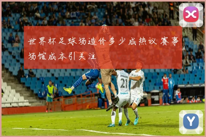 世界杯足球场造价多少成热议 赛事场馆成本引关注