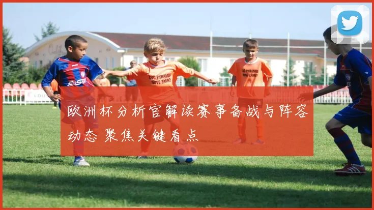 欧洲杯分析官解读赛事备战与阵容动态 聚焦关键看点