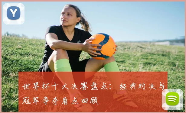 世界杯十大决赛盘点:经典对决与冠军争夺看点回顾