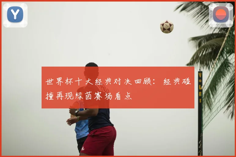 世界杯十大经典对决回顾:经典碰撞再现绿茵赛场看点