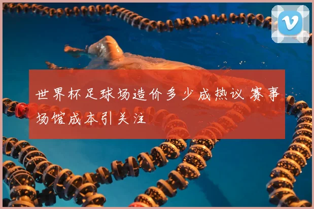 世界杯足球场造价多少成热议 赛事场馆成本引关注